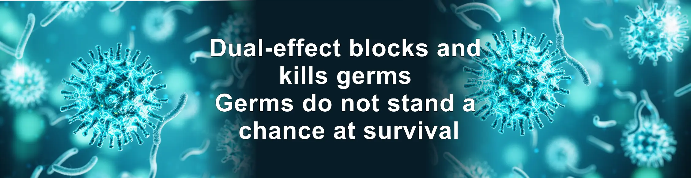 Dual-effect blocks and
kills germs
Germs do not stand a
chance at survival